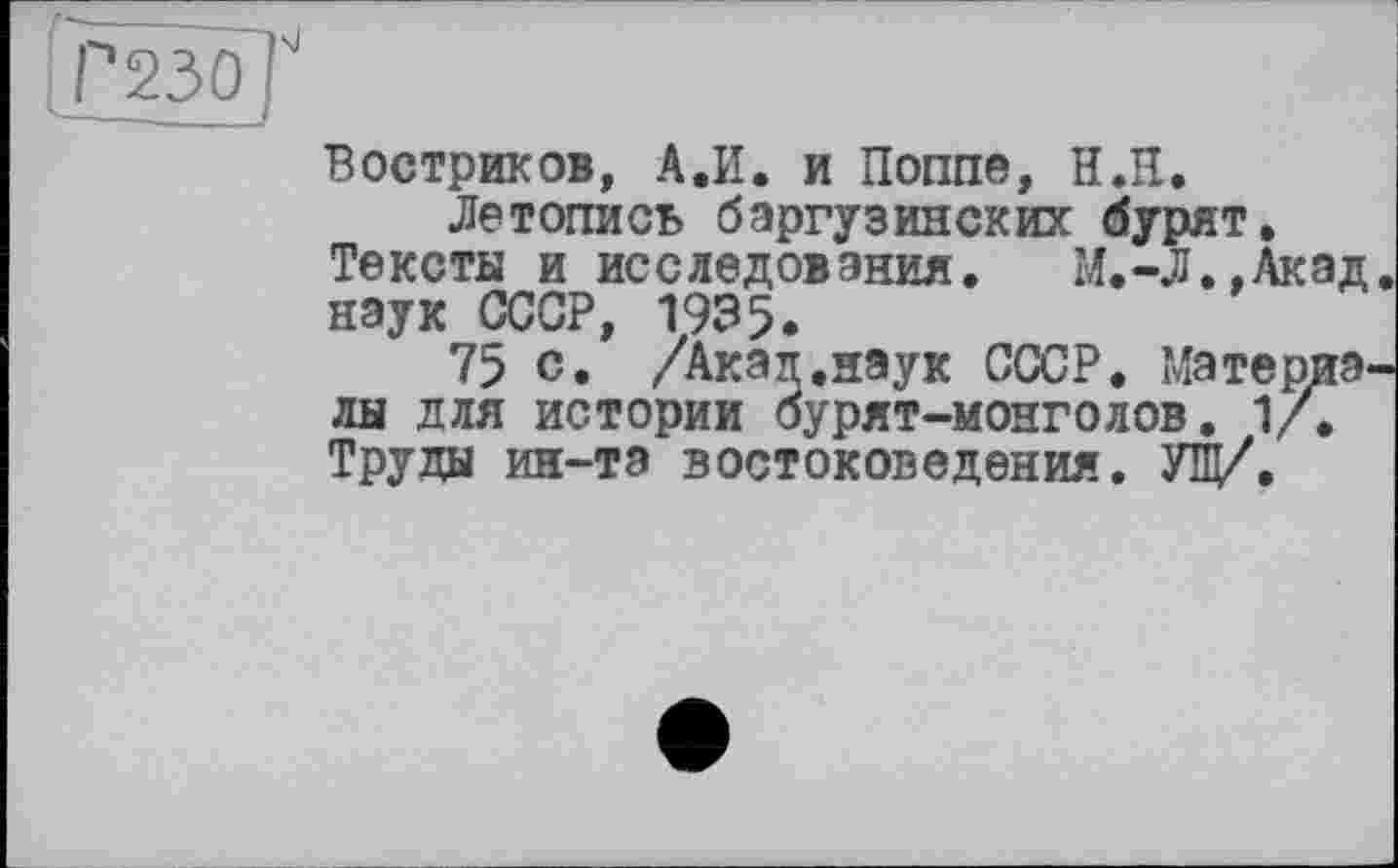 ﻿Р230|
Востриков, А.И. и Поппе, Н.Н.
Летопись баргузинских бурят. Тексты и исследования.	М.-Л.,Акад,
наук СССР, 1935.
75 с. /Акал.наук СССР. Материалы для истории бурят-монголов. 1/, Труды ин-та востоковедения. УЩ/.